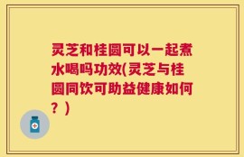 灵芝和桂圆可以一起煮水喝吗功效(灵芝与桂圆同饮可助益健康如何？)