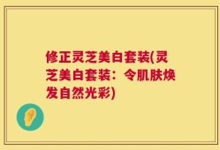 修正灵芝美白套装(灵芝美白套装：令肌肤焕发自然光彩)