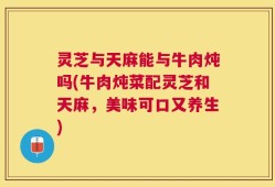 灵芝与天麻能与牛肉炖吗(牛肉炖菜配灵芝和天麻，美味可口又养生)