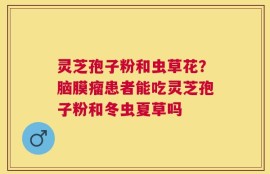灵芝孢子粉和虫草花？脑膜瘤患者能吃灵芝孢子粉和冬虫夏草吗