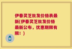 伊春灵芝批发价格表最新(伊春灵芝批发价格最新公布，优惠期限有限！)