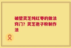 破壁灵芝炖红枣的做法窍门？灵芝孢子粉制作法
