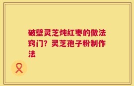 破壁灵芝炖红枣的做法窍门？灵芝孢子粉制作法
