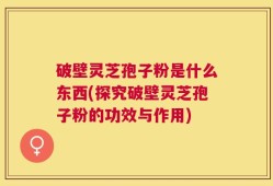 破壁灵芝孢子粉是什么东西(探究破壁灵芝孢子粉的功效与作用)