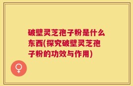 破壁灵芝孢子粉是什么东西(探究破壁灵芝孢子粉的功效与作用)
