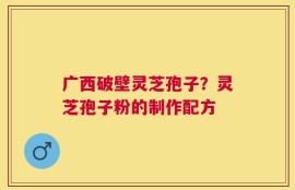 广西破壁灵芝孢子？灵芝孢子粉的制作配方