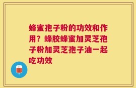蜂蜜孢子粉的功效和作用？蜂胶蜂蜜加灵芝孢子粉加灵芝孢子油一起吃功效