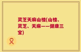 灵芝天麻山楂(山楂、灵芝、天麻——健康三宝)