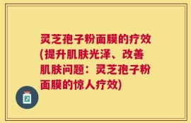 灵芝孢子粉面膜的疗效(提升肌肤光泽、改善肌肤问题：灵芝孢子粉面膜的惊人疗效)