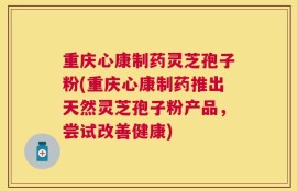 重庆心康制药灵芝孢子粉(重庆心康制药推出天然灵芝孢子粉产品，尝试改善健康)