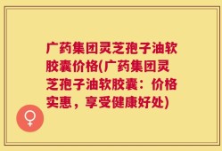 广药集团灵芝孢子油软胶囊价格(广药集团灵芝孢子油软胶囊：价格实惠，享受健康好处)
