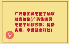 广药集团灵芝孢子油软胶囊价格(广药集团灵芝孢子油软胶囊：价格实惠，享受健康好处)