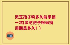 灵芝孢子粉多久能采摘一次(灵芝孢子粉采摘周期是多久？)