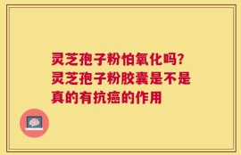 灵芝孢子粉怕氧化吗？灵芝孢子粉胶囊是不是真的有抗癌的作用