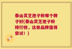 泰山灵芝孢子粉哪个牌子好(泰山灵芝孢子粉排行榜，这些品牌值得尝试！)