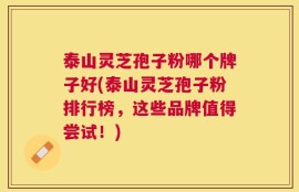 泰山灵芝孢子粉哪个牌子好(泰山灵芝孢子粉排行榜，这些品牌值得尝试！)