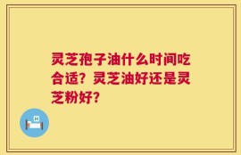灵芝孢子油什么时间吃合适？灵芝油好还是灵芝粉好？