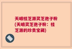 天峨桂芝源灵芝孢子粉(天峨灵芝孢子粉：桂芝源的珍贵宝藏)