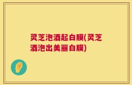 灵芝泡酒起白膜(灵芝酒泡出美丽白膜)