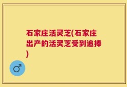 石家庄活灵芝(石家庄出产的活灵芝受到追捧)
