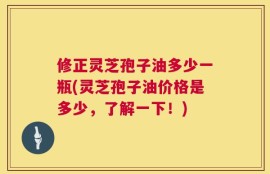 修正灵芝孢子油多少一瓶(灵芝孢子油价格是多少，了解一下！)