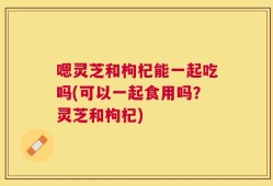 嗯灵芝和枸杞能一起吃吗(可以一起食用吗？灵芝和枸杞)