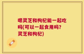 嗯灵芝和枸杞能一起吃吗(可以一起食用吗？灵芝和枸杞)