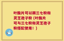 叶酸片可以跟三七粉和灵芝孢子粉 (叶酸片可与三七粉和灵芝孢子粉搭配使用！)