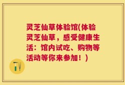 灵芝仙草体验馆(体验灵芝仙草，感受健康生活：馆内试吃、购物等活动等你来参加！)