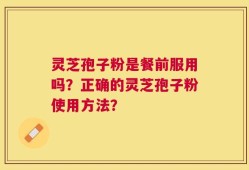 灵芝孢子粉是餐前服用吗？正确的灵芝孢子粉使用方法？