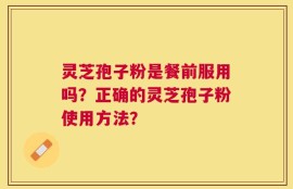 灵芝孢子粉是餐前服用吗？正确的灵芝孢子粉使用方法？