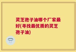 灵芝孢子油哪个厂家最好(寻找最优质的灵芝孢子油)