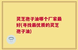 灵芝孢子油哪个厂家最好(寻找最优质的灵芝孢子油)
