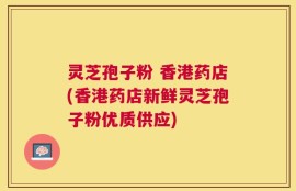 灵芝孢子粉 香港药店(香港药店新鲜灵芝孢子粉优质供应)