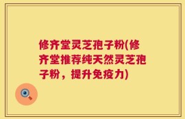 修齐堂灵芝孢子粉(修齐堂推荐纯天然灵芝孢子粉，提升免疫力)
