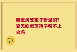 破壁灵芝孢子粉湿的？夏天吃灵芝孢子粉不上火吗