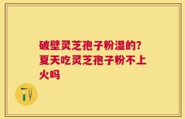 破壁灵芝孢子粉湿的？夏天吃灵芝孢子粉不上火吗