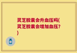灵芝胶囊会升血压吗(灵芝胶囊会增加血压？)