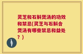 灵芝和石斛煲汤的功效和禁忌(灵芝与石斛合煲汤有哪些禁忌和益处？)
