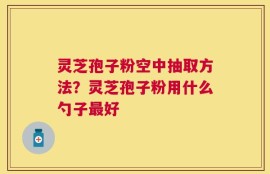 灵芝孢子粉空中抽取方法？灵芝孢子粉用什么勺子最好
