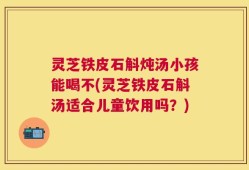 灵芝铁皮石斛炖汤小孩能喝不(灵芝铁皮石斛汤适合儿童饮用吗？)