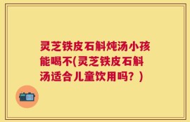 灵芝铁皮石斛炖汤小孩能喝不(灵芝铁皮石斛汤适合儿童饮用吗？)