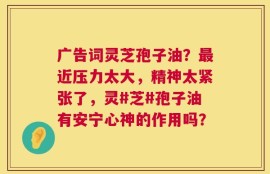 广告词灵芝孢子油？最近压力太大，精神太紧张了，灵#芝#孢子油有安宁心神的作用吗？