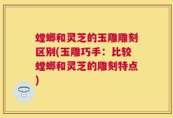 螳螂和灵芝的玉雕雕刻区别(玉雕巧手：比较螳螂和灵芝的雕刻特点)