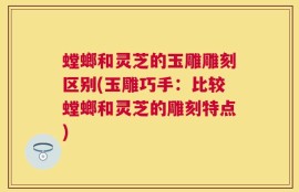 螳螂和灵芝的玉雕雕刻区别(玉雕巧手：比较螳螂和灵芝的雕刻特点)