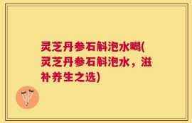灵芝丹参石斛泡水喝(灵芝丹参石斛泡水，滋补养生之选)
