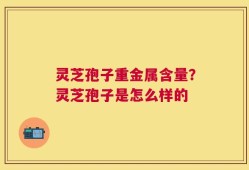 灵芝孢子重金属含量？灵芝孢子是怎么样的