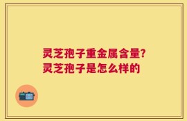 灵芝孢子重金属含量？灵芝孢子是怎么样的