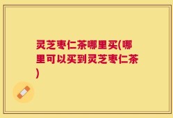 灵芝枣仁茶哪里买(哪里可以买到灵芝枣仁茶)