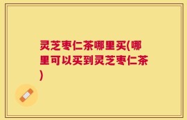 灵芝枣仁茶哪里买(哪里可以买到灵芝枣仁茶)